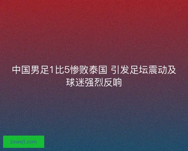 中国男足1比5惨败泰国 引发足坛震动及球迷强烈反响