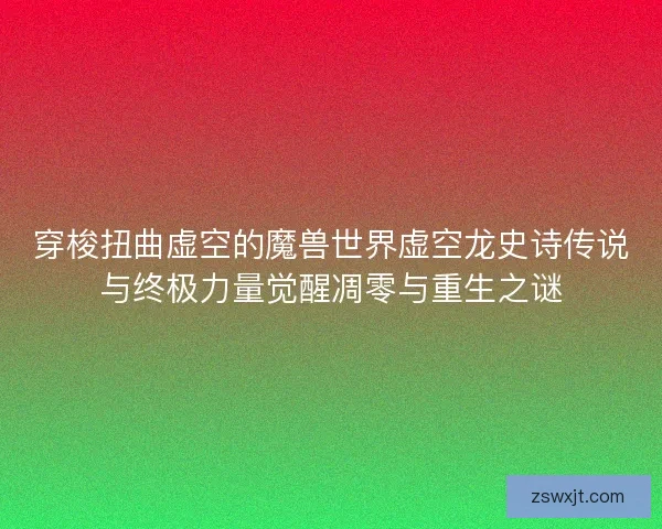 穿梭扭曲虚空的魔兽世界虚空龙史诗传说与终极力量觉醒凋零与重生之谜
