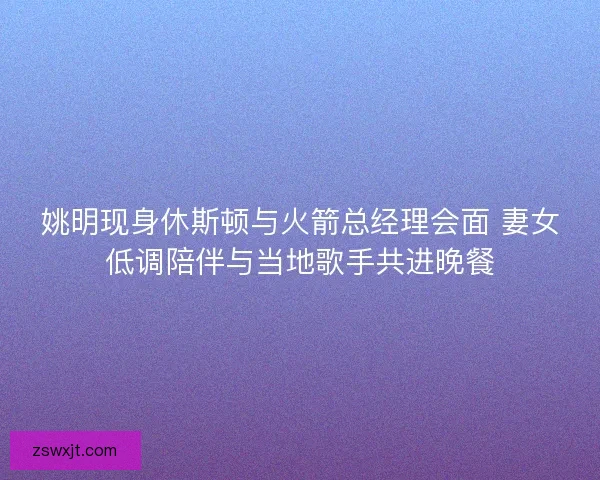 姚明现身休斯顿与火箭总经理会面 妻女低调陪伴与当地歌手共进晚餐