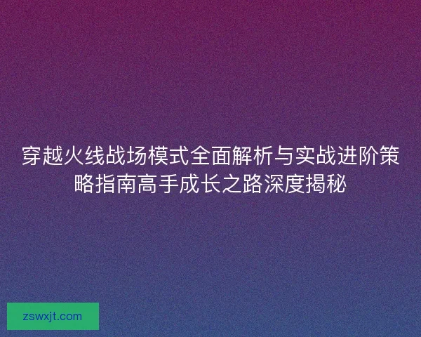 穿越火线战场模式全面解析与实战进阶策略指南高手成长之路深度揭秘