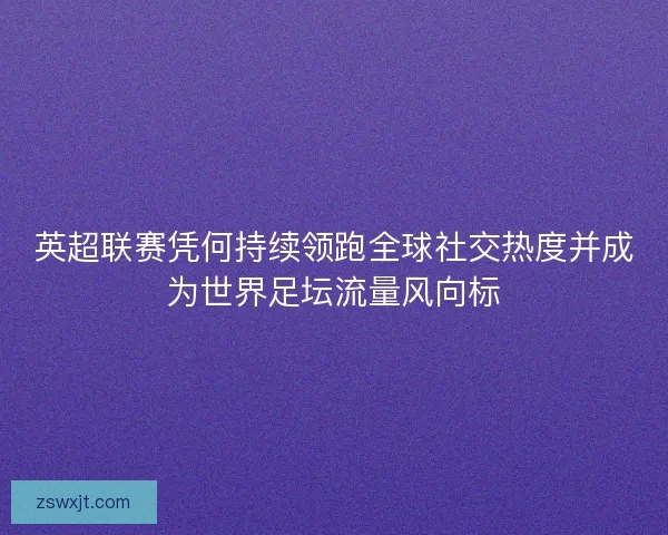 英超联赛凭何持续领跑全球社交热度并成为世界足坛流量风向标